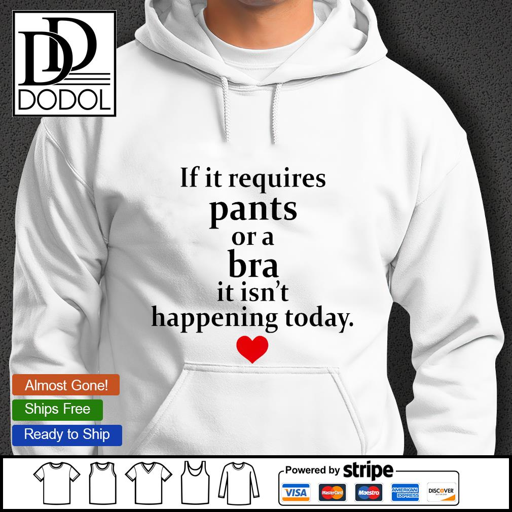 If it requires pants or a bra it isn't happening today shirt, hoodie,  sweater, long sleeve and tank top