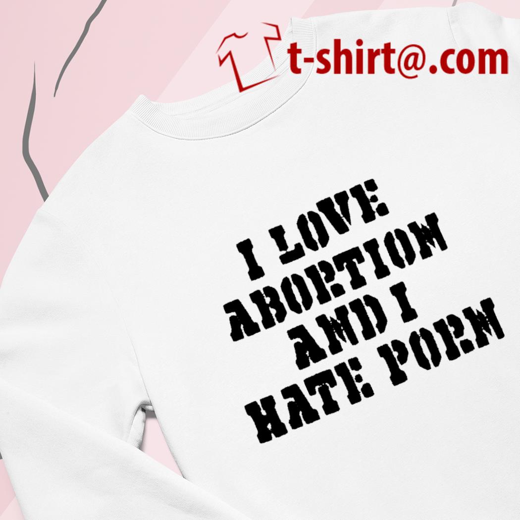 Hate Porn - I love abortion and I hate porn 2022 T-shirt, hoodie, sweater, long sleeve  and tank top