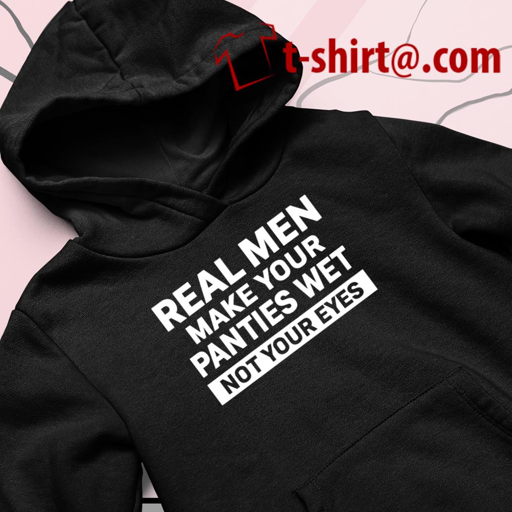 Real men make your panties wet not your eyes funny T-shirt, hoodie,  sweater, long sleeve and tank top