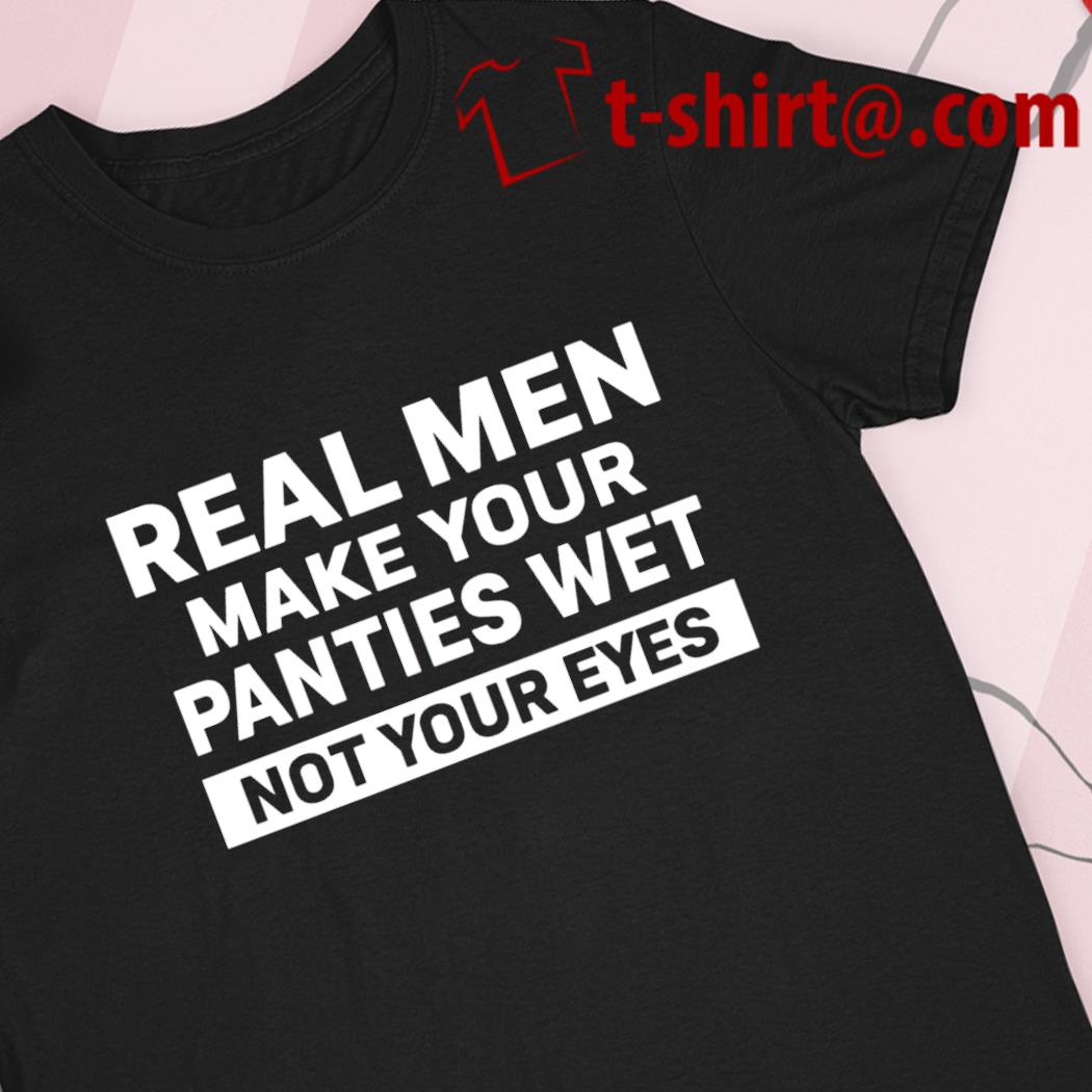 Real men make your panties wet not your eyes funny T-shirt