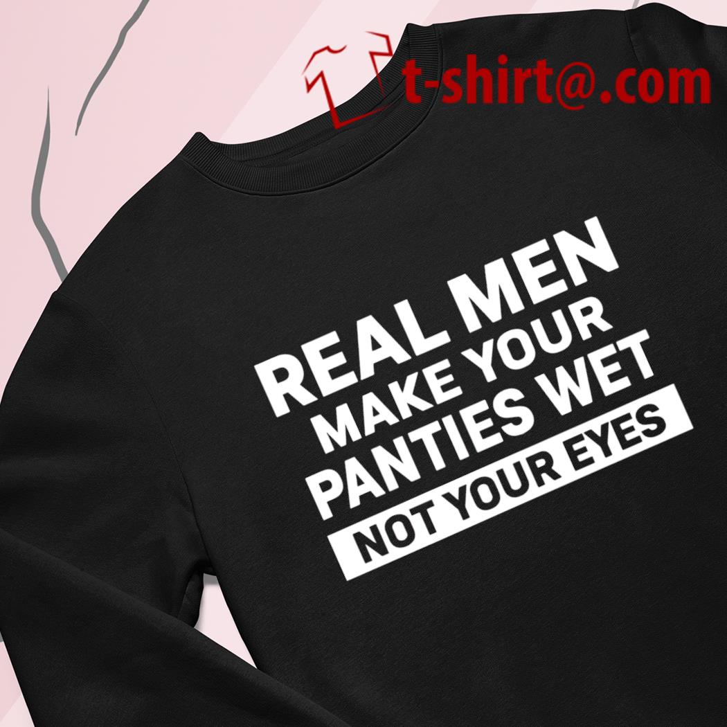 Real men make your panties wet not your eyes funny T-shirt, hoodie,  sweater, long sleeve and tank top