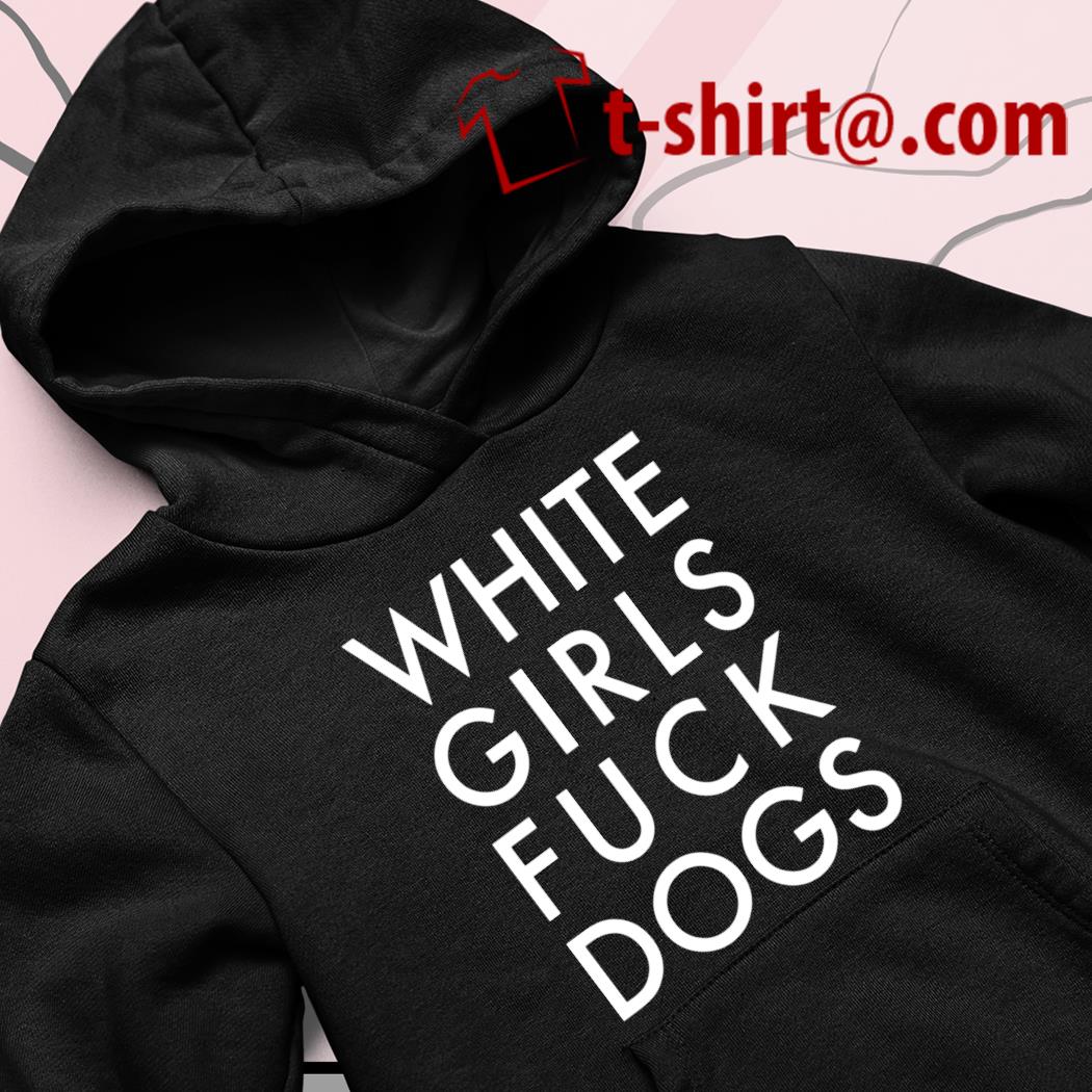 White girls fuck dogs funny T-shirt, hoodie, sweater, long sleeve and tank  top